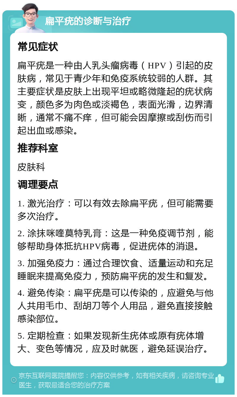 扁平疣的诊断与治疗 常见症状 扁平疣是一种由人乳头瘤病毒（HPV）引起的皮肤病，常见于青少年和免疫系统较弱的人群。其主要症状是皮肤上出现平坦或略微隆起的疣状病变，颜色多为肉色或淡褐色，表面光滑，边界清晰，通常不痛不痒，但可能会因摩擦或刮伤而引起出血或感染。 推荐科室 皮肤科 调理要点 1. 激光治疗：可以有效去除扁平疣，但可能需要多次治疗。 2. 涂抹咪喹莫特乳膏：这是一种免疫调节剂，能够帮助身体抵抗HPV病毒，促进疣体的消退。 3. 加强免疫力：通过合理饮食、适量运动和充足睡眠来提高免疫力，预防扁平疣的发生和复发。 4. 避免传染：扁平疣是可以传染的，应避免与他人共用毛巾、刮胡刀等个人用品，避免直接接触感染部位。 5. 定期检查：如果发现新生疣体或原有疣体增大、变色等情况，应及时就医，避免延误治疗。