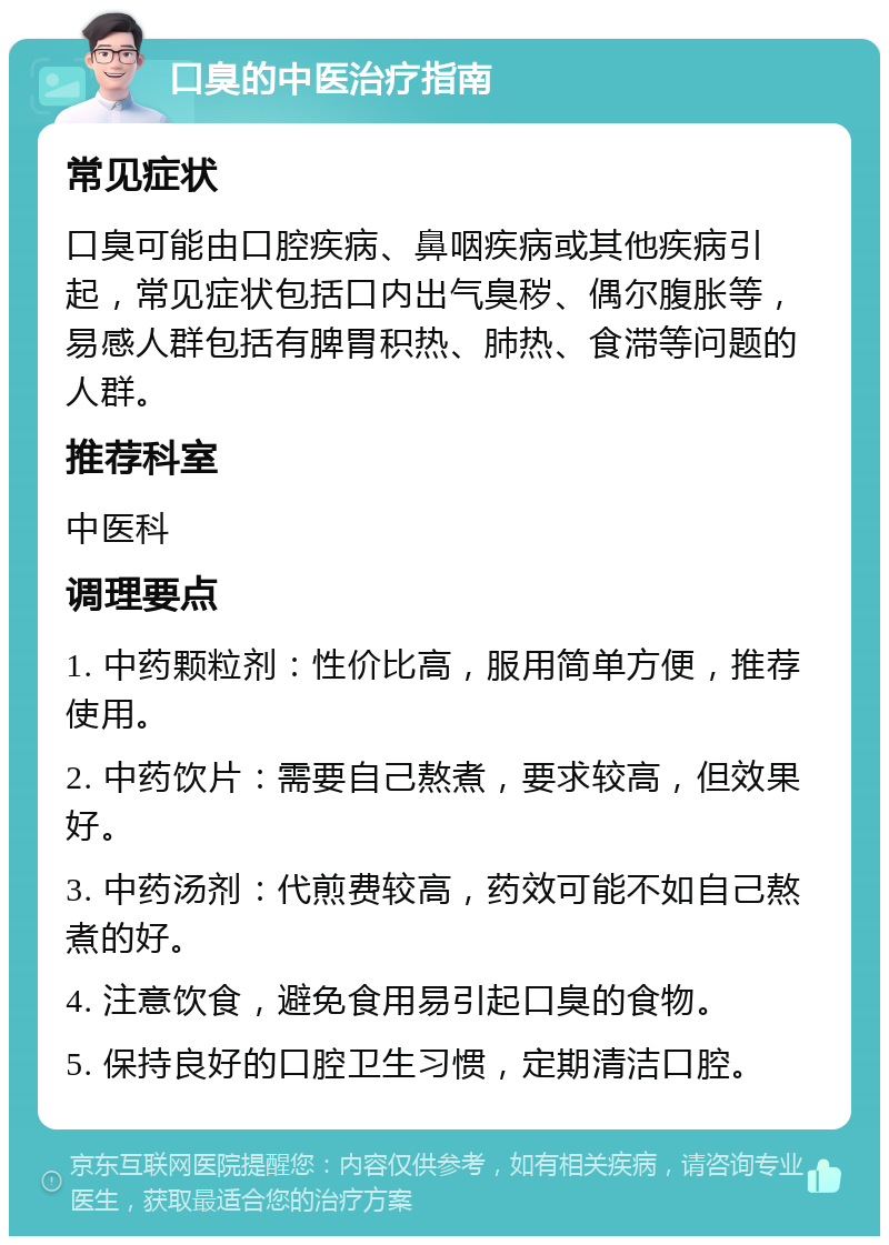 口臭的中医治疗指南 常见症状 口臭可能由口腔疾病、鼻咽疾病或其他疾病引起，常见症状包括口内出气臭秽、偶尔腹胀等，易感人群包括有脾胃积热、肺热、食滞等问题的人群。 推荐科室 中医科 调理要点 1. 中药颗粒剂：性价比高，服用简单方便，推荐使用。 2. 中药饮片：需要自己熬煮，要求较高，但效果好。 3. 中药汤剂：代煎费较高，药效可能不如自己熬煮的好。 4. 注意饮食，避免食用易引起口臭的食物。 5. 保持良好的口腔卫生习惯，定期清洁口腔。