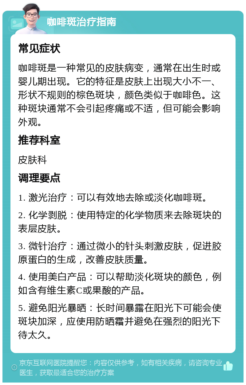 咖啡斑治疗指南 常见症状 咖啡斑是一种常见的皮肤病变，通常在出生时或婴儿期出现。它的特征是皮肤上出现大小不一、形状不规则的棕色斑块，颜色类似于咖啡色。这种斑块通常不会引起疼痛或不适，但可能会影响外观。 推荐科室 皮肤科 调理要点 1. 激光治疗：可以有效地去除或淡化咖啡斑。 2. 化学剥脱：使用特定的化学物质来去除斑块的表层皮肤。 3. 微针治疗：通过微小的针头刺激皮肤，促进胶原蛋白的生成，改善皮肤质量。 4. 使用美白产品：可以帮助淡化斑块的颜色，例如含有维生素C或果酸的产品。 5. 避免阳光暴晒：长时间暴露在阳光下可能会使斑块加深，应使用防晒霜并避免在强烈的阳光下待太久。