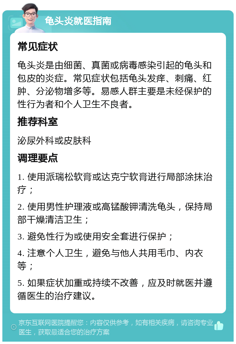 龟头炎就医指南 常见症状 龟头炎是由细菌、真菌或病毒感染引起的龟头和包皮的炎症。常见症状包括龟头发痒、刺痛、红肿、分泌物增多等。易感人群主要是未经保护的性行为者和个人卫生不良者。 推荐科室 泌尿外科或皮肤科 调理要点 1. 使用派瑞松软膏或达克宁软膏进行局部涂抹治疗； 2. 使用男性护理液或高锰酸钾清洗龟头，保持局部干燥清洁卫生； 3. 避免性行为或使用安全套进行保护； 4. 注意个人卫生，避免与他人共用毛巾、内衣等； 5. 如果症状加重或持续不改善，应及时就医并遵循医生的治疗建议。