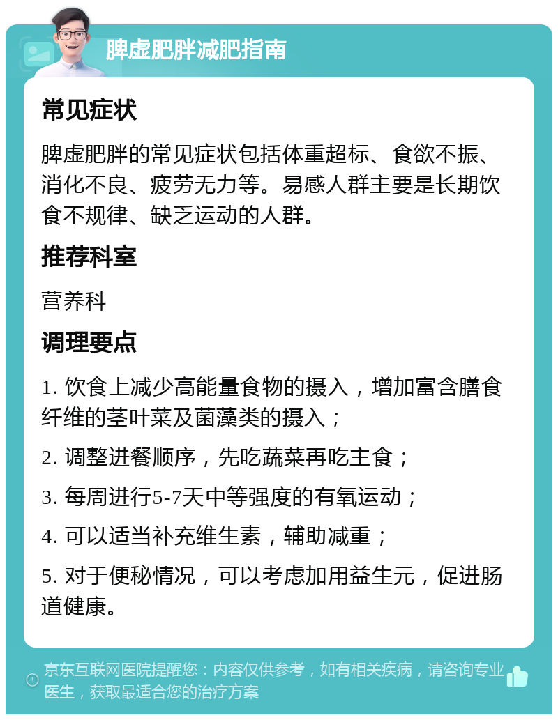 脾虚肥胖减肥指南 常见症状 脾虚肥胖的常见症状包括体重超标、食欲不振、消化不良、疲劳无力等。易感人群主要是长期饮食不规律、缺乏运动的人群。 推荐科室 营养科 调理要点 1. 饮食上减少高能量食物的摄入，增加富含膳食纤维的茎叶菜及菌藻类的摄入； 2. 调整进餐顺序，先吃蔬菜再吃主食； 3. 每周进行5-7天中等强度的有氧运动； 4. 可以适当补充维生素，辅助减重； 5. 对于便秘情况，可以考虑加用益生元，促进肠道健康。