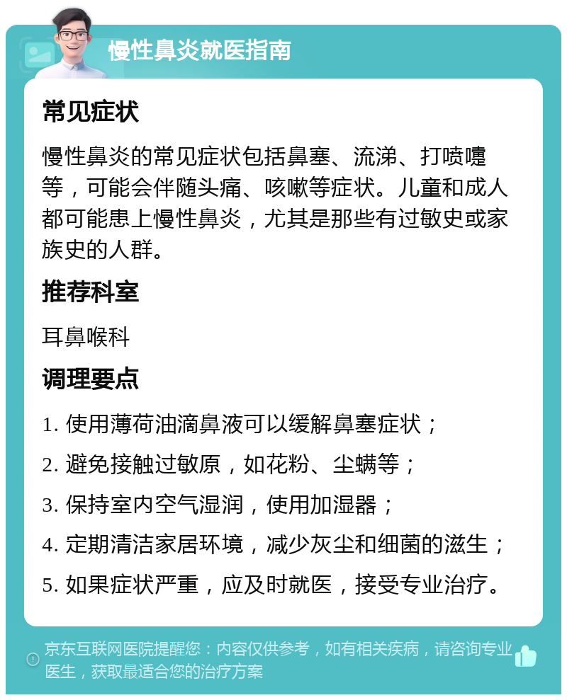 慢性鼻炎就医指南 常见症状 慢性鼻炎的常见症状包括鼻塞、流涕、打喷嚏等，可能会伴随头痛、咳嗽等症状。儿童和成人都可能患上慢性鼻炎，尤其是那些有过敏史或家族史的人群。 推荐科室 耳鼻喉科 调理要点 1. 使用薄荷油滴鼻液可以缓解鼻塞症状； 2. 避免接触过敏原，如花粉、尘螨等； 3. 保持室内空气湿润，使用加湿器； 4. 定期清洁家居环境，减少灰尘和细菌的滋生； 5. 如果症状严重，应及时就医，接受专业治疗。