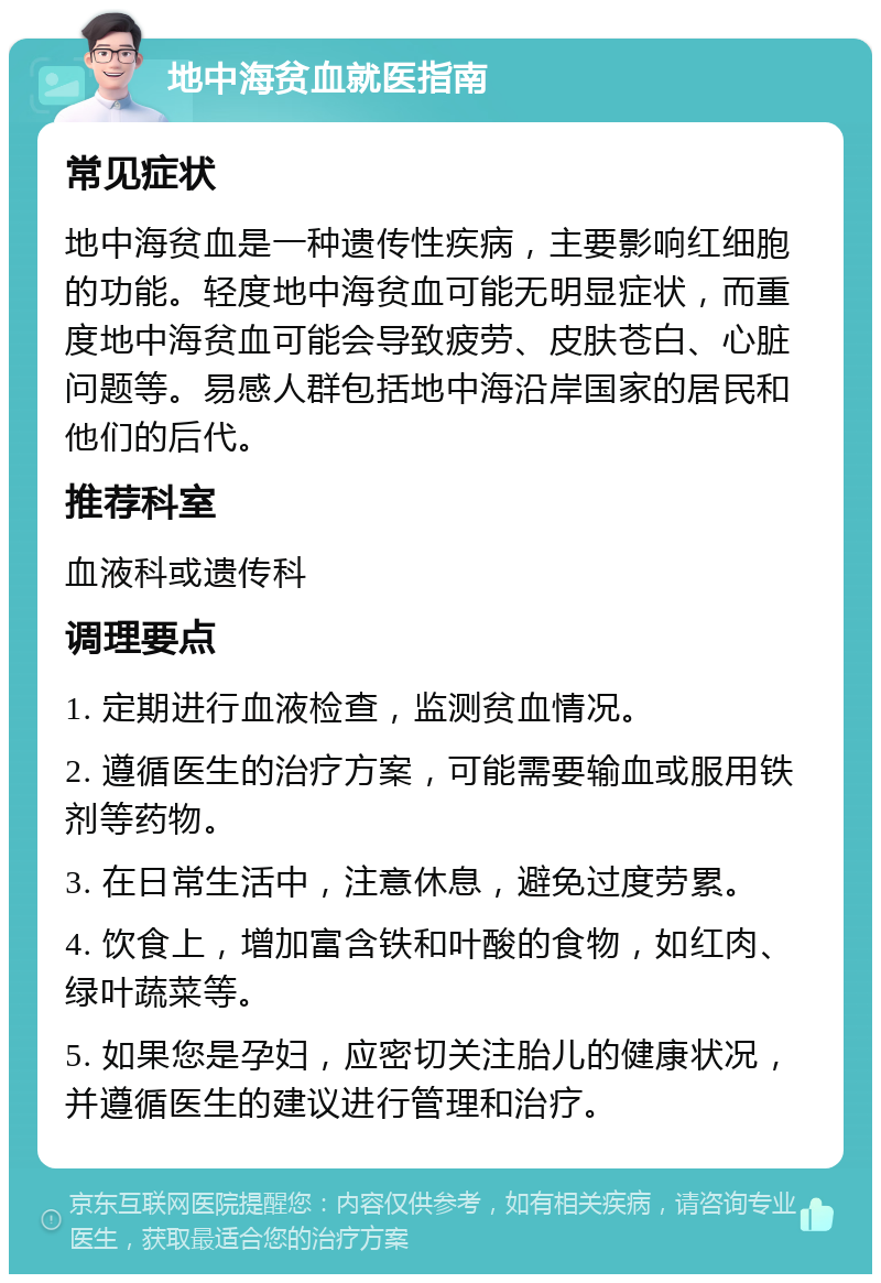 地中海贫血就医指南 常见症状 地中海贫血是一种遗传性疾病，主要影响红细胞的功能。轻度地中海贫血可能无明显症状，而重度地中海贫血可能会导致疲劳、皮肤苍白、心脏问题等。易感人群包括地中海沿岸国家的居民和他们的后代。 推荐科室 血液科或遗传科 调理要点 1. 定期进行血液检查，监测贫血情况。 2. 遵循医生的治疗方案，可能需要输血或服用铁剂等药物。 3. 在日常生活中，注意休息，避免过度劳累。 4. 饮食上，增加富含铁和叶酸的食物，如红肉、绿叶蔬菜等。 5. 如果您是孕妇，应密切关注胎儿的健康状况，并遵循医生的建议进行管理和治疗。