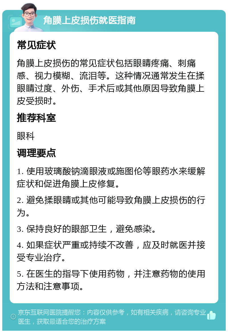 角膜上皮损伤就医指南 常见症状 角膜上皮损伤的常见症状包括眼睛疼痛、刺痛感、视力模糊、流泪等。这种情况通常发生在揉眼睛过度、外伤、手术后或其他原因导致角膜上皮受损时。 推荐科室 眼科 调理要点 1. 使用玻璃酸钠滴眼液或施图伦等眼药水来缓解症状和促进角膜上皮修复。 2. 避免揉眼睛或其他可能导致角膜上皮损伤的行为。 3. 保持良好的眼部卫生，避免感染。 4. 如果症状严重或持续不改善，应及时就医并接受专业治疗。 5. 在医生的指导下使用药物，并注意药物的使用方法和注意事项。