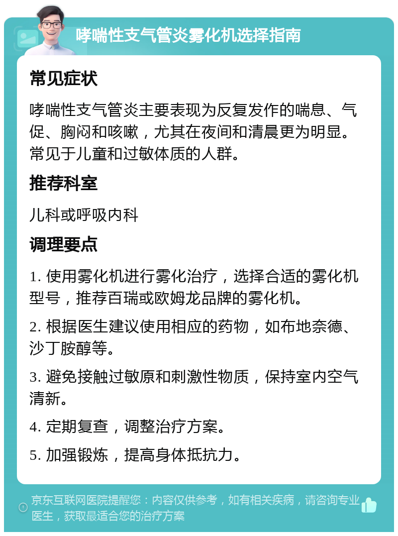 哮喘性支气管炎雾化机选择指南 常见症状 哮喘性支气管炎主要表现为反复发作的喘息、气促、胸闷和咳嗽，尤其在夜间和清晨更为明显。常见于儿童和过敏体质的人群。 推荐科室 儿科或呼吸内科 调理要点 1. 使用雾化机进行雾化治疗，选择合适的雾化机型号，推荐百瑞或欧姆龙品牌的雾化机。 2. 根据医生建议使用相应的药物，如布地奈德、沙丁胺醇等。 3. 避免接触过敏原和刺激性物质，保持室内空气清新。 4. 定期复查，调整治疗方案。 5. 加强锻炼，提高身体抵抗力。