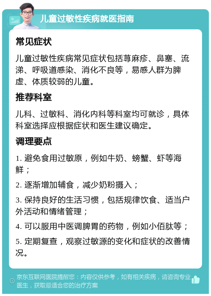 儿童过敏性疾病就医指南 常见症状 儿童过敏性疾病常见症状包括荨麻疹、鼻塞、流涕、呼吸道感染、消化不良等，易感人群为脾虚、体质较弱的儿童。 推荐科室 儿科、过敏科、消化内科等科室均可就诊，具体科室选择应根据症状和医生建议确定。 调理要点 1. 避免食用过敏原，例如牛奶、螃蟹、虾等海鲜； 2. 逐渐增加辅食，减少奶粉摄入； 3. 保持良好的生活习惯，包括规律饮食、适当户外活动和情绪管理； 4. 可以服用中医调脾胃的药物，例如小佰肽等； 5. 定期复查，观察过敏源的变化和症状的改善情况。