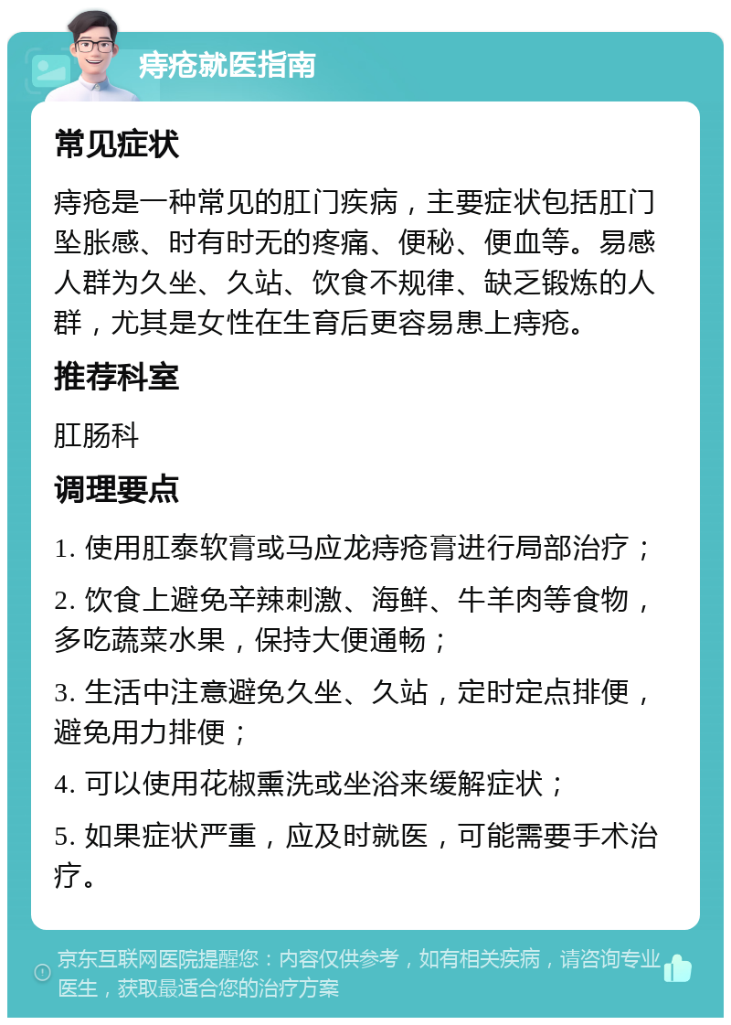 痔疮就医指南 常见症状 痔疮是一种常见的肛门疾病，主要症状包括肛门坠胀感、时有时无的疼痛、便秘、便血等。易感人群为久坐、久站、饮食不规律、缺乏锻炼的人群，尤其是女性在生育后更容易患上痔疮。 推荐科室 肛肠科 调理要点 1. 使用肛泰软膏或马应龙痔疮膏进行局部治疗； 2. 饮食上避免辛辣刺激、海鲜、牛羊肉等食物，多吃蔬菜水果，保持大便通畅； 3. 生活中注意避免久坐、久站，定时定点排便，避免用力排便； 4. 可以使用花椒熏洗或坐浴来缓解症状； 5. 如果症状严重，应及时就医，可能需要手术治疗。