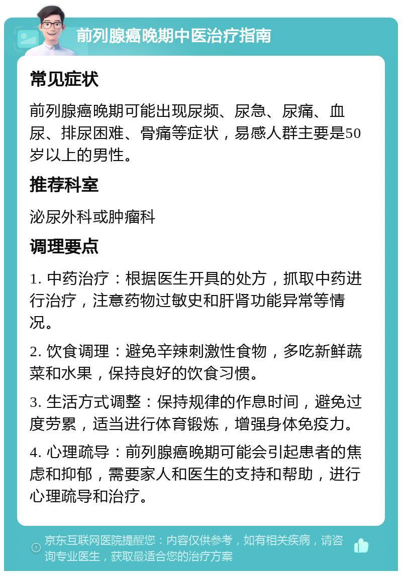 前列腺癌晚期中医治疗指南 常见症状 前列腺癌晚期可能出现尿频、尿急、尿痛、血尿、排尿困难、骨痛等症状，易感人群主要是50岁以上的男性。 推荐科室 泌尿外科或肿瘤科 调理要点 1. 中药治疗：根据医生开具的处方，抓取中药进行治疗，注意药物过敏史和肝肾功能异常等情况。 2. 饮食调理：避免辛辣刺激性食物，多吃新鲜蔬菜和水果，保持良好的饮食习惯。 3. 生活方式调整：保持规律的作息时间，避免过度劳累，适当进行体育锻炼，增强身体免疫力。 4. 心理疏导：前列腺癌晚期可能会引起患者的焦虑和抑郁，需要家人和医生的支持和帮助，进行心理疏导和治疗。