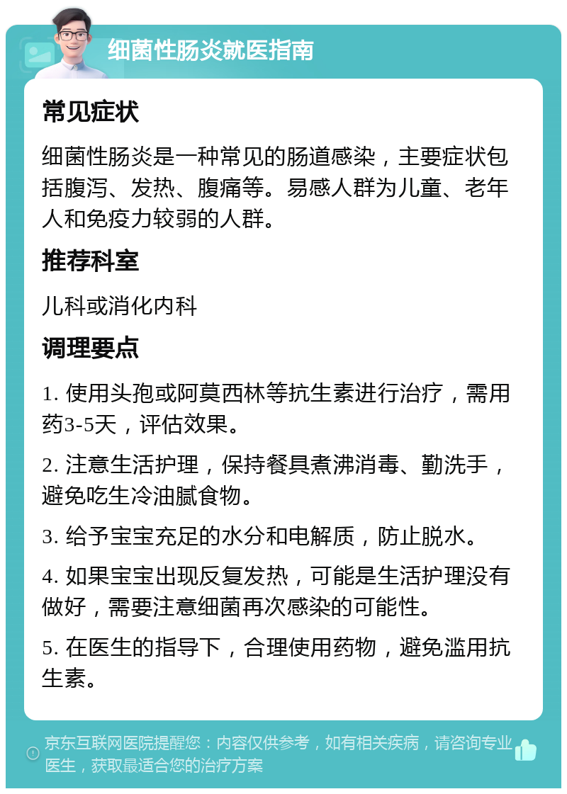 细菌性肠炎就医指南 常见症状 细菌性肠炎是一种常见的肠道感染，主要症状包括腹泻、发热、腹痛等。易感人群为儿童、老年人和免疫力较弱的人群。 推荐科室 儿科或消化内科 调理要点 1. 使用头孢或阿莫西林等抗生素进行治疗，需用药3-5天，评估效果。 2. 注意生活护理，保持餐具煮沸消毒、勤洗手，避免吃生冷油腻食物。 3. 给予宝宝充足的水分和电解质，防止脱水。 4. 如果宝宝出现反复发热，可能是生活护理没有做好，需要注意细菌再次感染的可能性。 5. 在医生的指导下，合理使用药物，避免滥用抗生素。