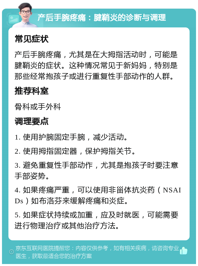 产后手腕疼痛：腱鞘炎的诊断与调理 常见症状 产后手腕疼痛，尤其是在大拇指活动时，可能是腱鞘炎的症状。这种情况常见于新妈妈，特别是那些经常抱孩子或进行重复性手部动作的人群。 推荐科室 骨科或手外科 调理要点 1. 使用护腕固定手腕，减少活动。 2. 使用拇指固定器，保护拇指关节。 3. 避免重复性手部动作，尤其是抱孩子时要注意手部姿势。 4. 如果疼痛严重，可以使用非甾体抗炎药（NSAIDs）如布洛芬来缓解疼痛和炎症。 5. 如果症状持续或加重，应及时就医，可能需要进行物理治疗或其他治疗方法。