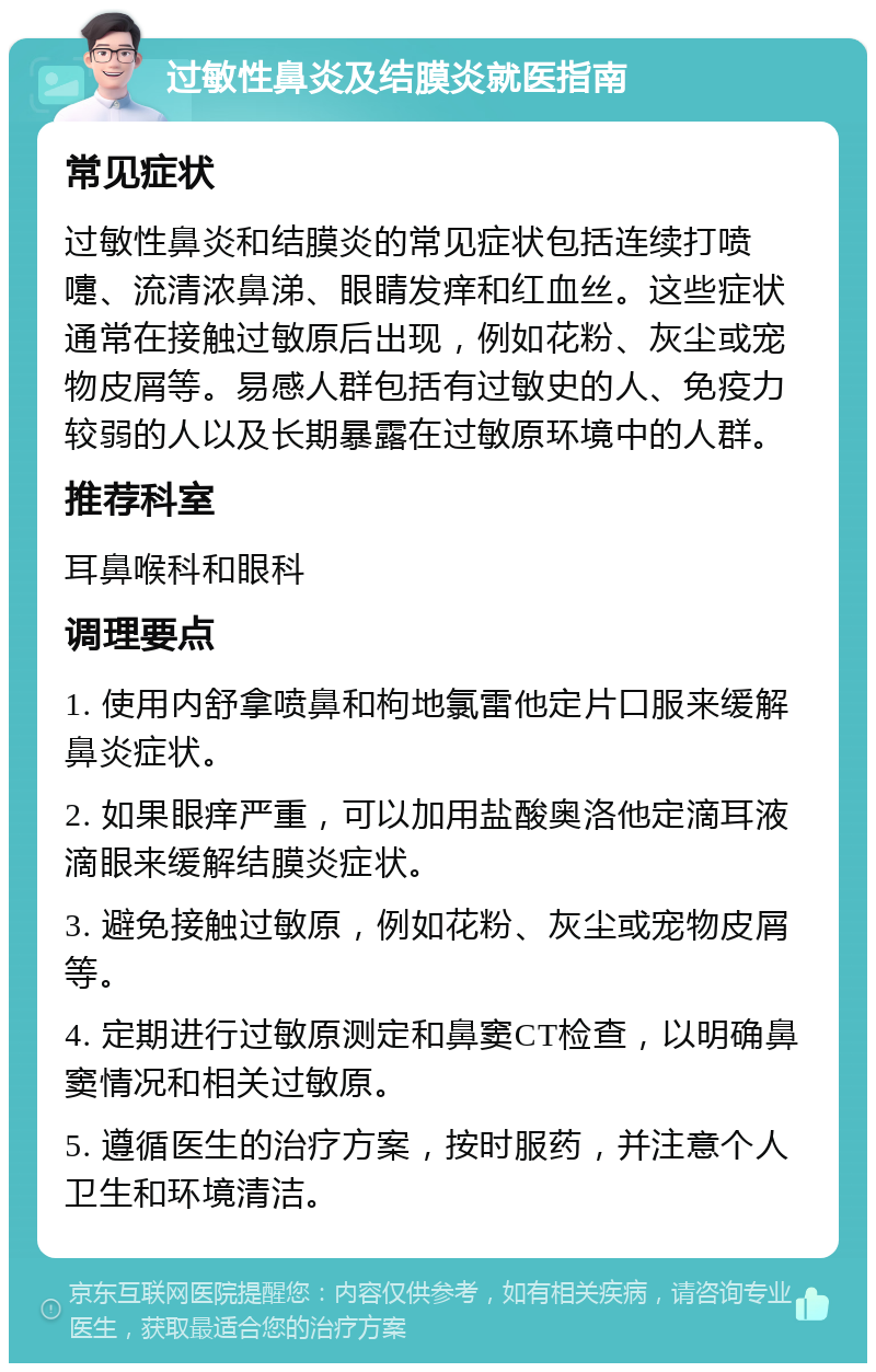 过敏性鼻炎及结膜炎就医指南 常见症状 过敏性鼻炎和结膜炎的常见症状包括连续打喷嚏、流清浓鼻涕、眼睛发痒和红血丝。这些症状通常在接触过敏原后出现，例如花粉、灰尘或宠物皮屑等。易感人群包括有过敏史的人、免疫力较弱的人以及长期暴露在过敏原环境中的人群。 推荐科室 耳鼻喉科和眼科 调理要点 1. 使用内舒拿喷鼻和枸地氯雷他定片口服来缓解鼻炎症状。 2. 如果眼痒严重，可以加用盐酸奥洛他定滴耳液滴眼来缓解结膜炎症状。 3. 避免接触过敏原，例如花粉、灰尘或宠物皮屑等。 4. 定期进行过敏原测定和鼻窦CT检查，以明确鼻窦情况和相关过敏原。 5. 遵循医生的治疗方案，按时服药，并注意个人卫生和环境清洁。