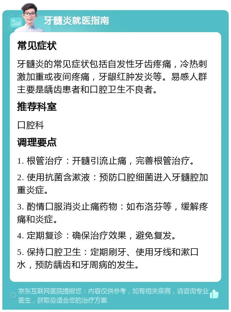 牙髓炎就医指南 常见症状 牙髓炎的常见症状包括自发性牙齿疼痛，冷热刺激加重或夜间疼痛，牙龈红肿发炎等。易感人群主要是龋齿患者和口腔卫生不良者。 推荐科室 口腔科 调理要点 1. 根管治疗：开髓引流止痛，完善根管治疗。 2. 使用抗菌含漱液：预防口腔细菌进入牙髓腔加重炎症。 3. 酌情口服消炎止痛药物：如布洛芬等，缓解疼痛和炎症。 4. 定期复诊：确保治疗效果，避免复发。 5. 保持口腔卫生：定期刷牙、使用牙线和漱口水，预防龋齿和牙周病的发生。