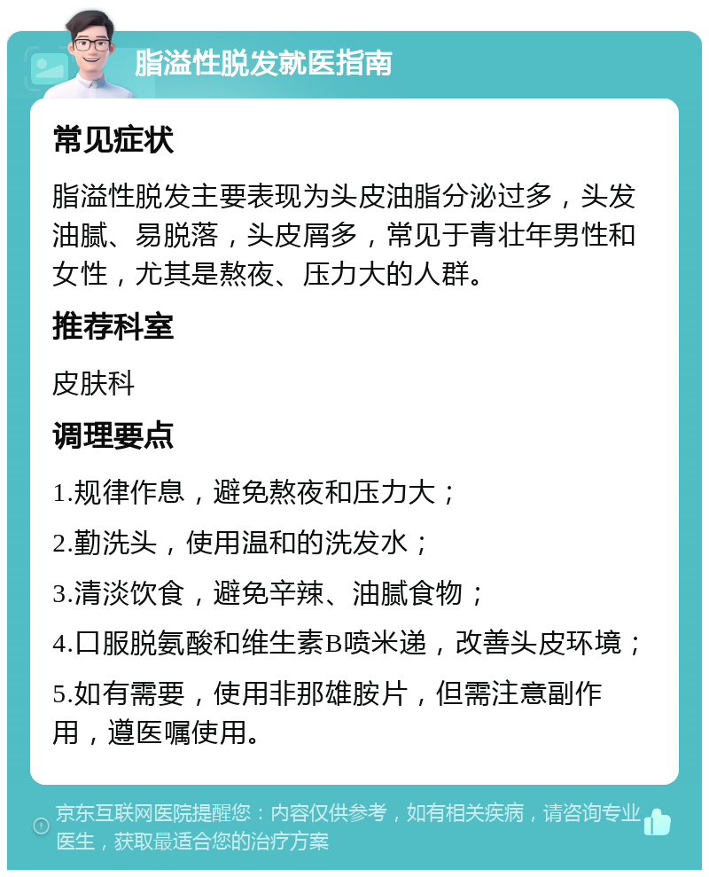 脂溢性脱发就医指南 常见症状 脂溢性脱发主要表现为头皮油脂分泌过多，头发油腻、易脱落，头皮屑多，常见于青壮年男性和女性，尤其是熬夜、压力大的人群。 推荐科室 皮肤科 调理要点 1.规律作息，避免熬夜和压力大； 2.勤洗头，使用温和的洗发水； 3.清淡饮食，避免辛辣、油腻食物； 4.口服脱氨酸和维生素B喷米递，改善头皮环境； 5.如有需要，使用非那雄胺片，但需注意副作用，遵医嘱使用。