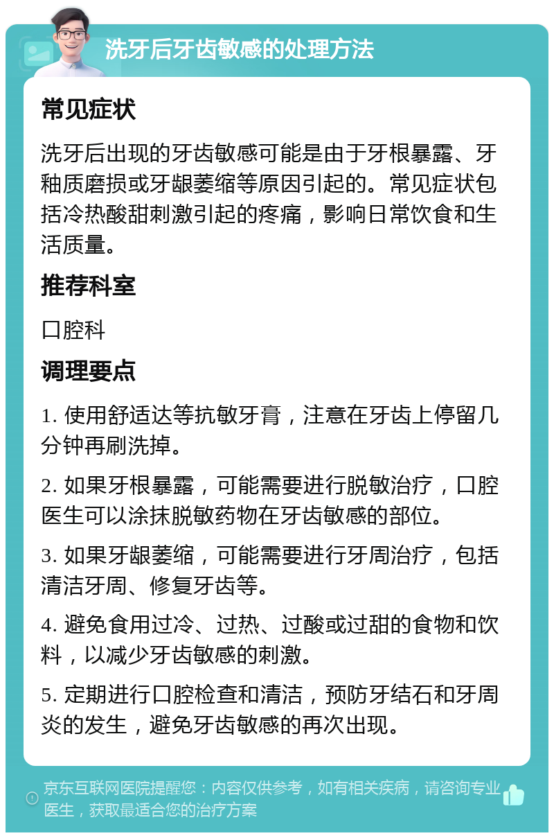 洗牙后牙齿敏感的处理方法 常见症状 洗牙后出现的牙齿敏感可能是由于牙根暴露、牙釉质磨损或牙龈萎缩等原因引起的。常见症状包括冷热酸甜刺激引起的疼痛，影响日常饮食和生活质量。 推荐科室 口腔科 调理要点 1. 使用舒适达等抗敏牙膏，注意在牙齿上停留几分钟再刷洗掉。 2. 如果牙根暴露，可能需要进行脱敏治疗，口腔医生可以涂抹脱敏药物在牙齿敏感的部位。 3. 如果牙龈萎缩，可能需要进行牙周治疗，包括清洁牙周、修复牙齿等。 4. 避免食用过冷、过热、过酸或过甜的食物和饮料，以减少牙齿敏感的刺激。 5. 定期进行口腔检查和清洁，预防牙结石和牙周炎的发生，避免牙齿敏感的再次出现。