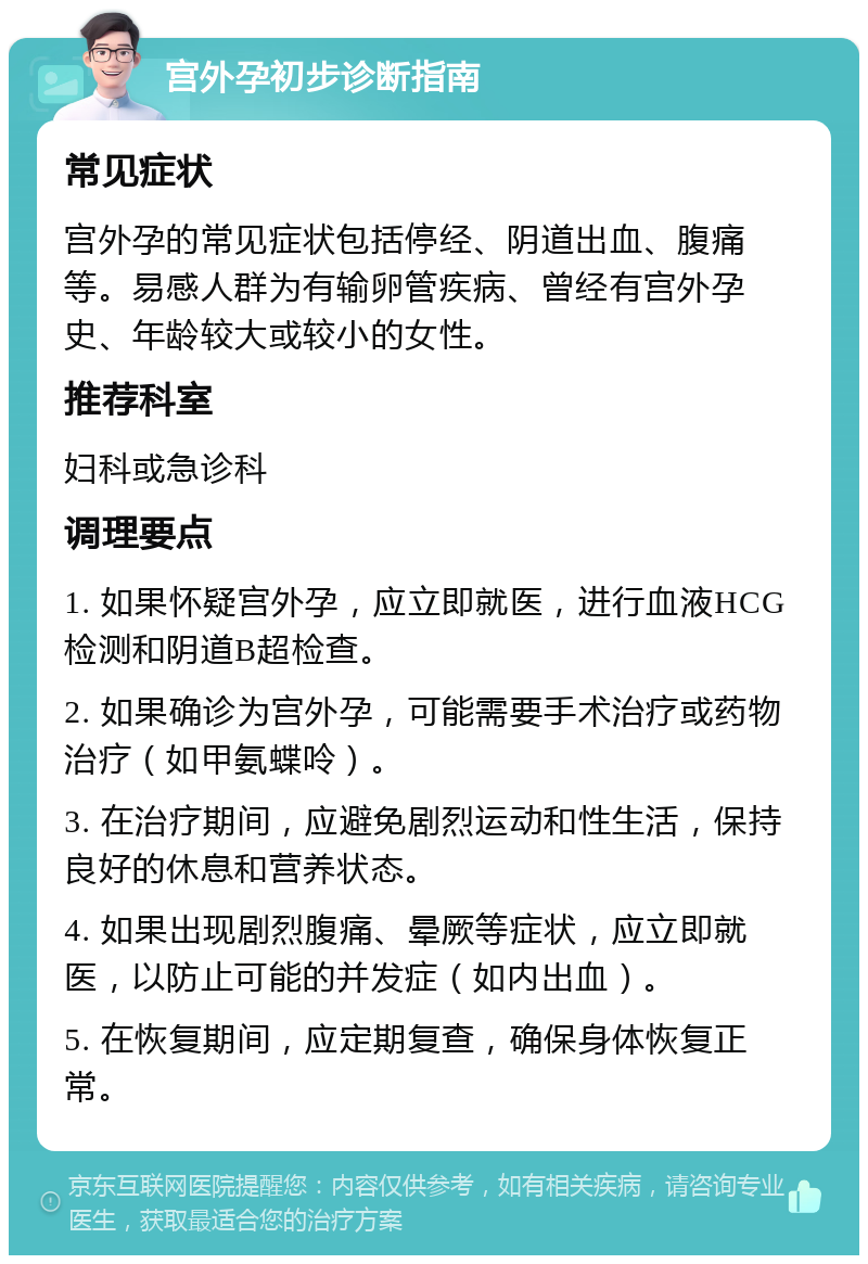 宫外孕初步诊断指南 常见症状 宫外孕的常见症状包括停经、阴道出血、腹痛等。易感人群为有输卵管疾病、曾经有宫外孕史、年龄较大或较小的女性。 推荐科室 妇科或急诊科 调理要点 1. 如果怀疑宫外孕，应立即就医，进行血液HCG检测和阴道B超检查。 2. 如果确诊为宫外孕，可能需要手术治疗或药物治疗（如甲氨蝶呤）。 3. 在治疗期间，应避免剧烈运动和性生活，保持良好的休息和营养状态。 4. 如果出现剧烈腹痛、晕厥等症状，应立即就医，以防止可能的并发症（如内出血）。 5. 在恢复期间，应定期复查，确保身体恢复正常。