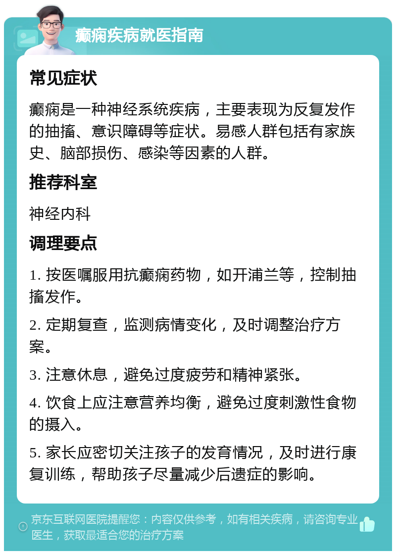 癫痫疾病就医指南 常见症状 癫痫是一种神经系统疾病，主要表现为反复发作的抽搐、意识障碍等症状。易感人群包括有家族史、脑部损伤、感染等因素的人群。 推荐科室 神经内科 调理要点 1. 按医嘱服用抗癫痫药物，如开浦兰等，控制抽搐发作。 2. 定期复查，监测病情变化，及时调整治疗方案。 3. 注意休息，避免过度疲劳和精神紧张。 4. 饮食上应注意营养均衡，避免过度刺激性食物的摄入。 5. 家长应密切关注孩子的发育情况，及时进行康复训练，帮助孩子尽量减少后遗症的影响。