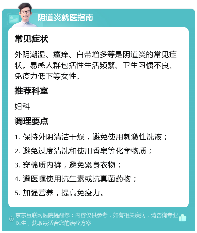 阴道炎就医指南 常见症状 外阴潮湿、瘙痒、白带增多等是阴道炎的常见症状。易感人群包括性生活频繁、卫生习惯不良、免疫力低下等女性。 推荐科室 妇科 调理要点 1. 保持外阴清洁干燥，避免使用刺激性洗液； 2. 避免过度清洗和使用香皂等化学物质； 3. 穿棉质内裤，避免紧身衣物； 4. 遵医嘱使用抗生素或抗真菌药物； 5. 加强营养，提高免疫力。