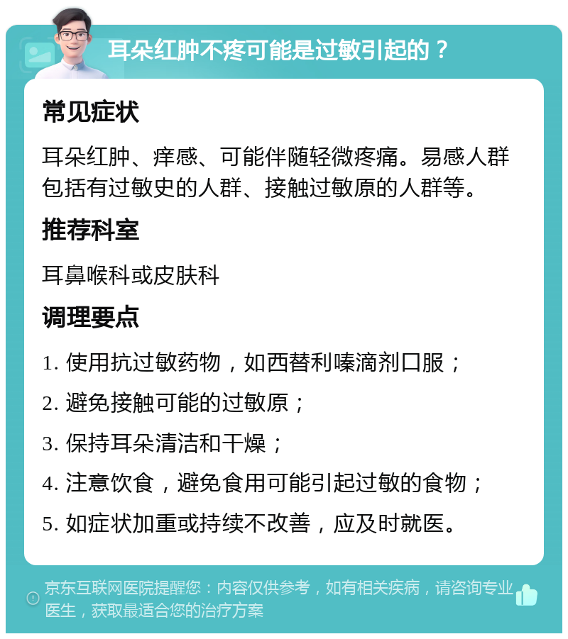 耳朵红肿不疼可能是过敏引起的？ 常见症状 耳朵红肿、痒感、可能伴随轻微疼痛。易感人群包括有过敏史的人群、接触过敏原的人群等。 推荐科室 耳鼻喉科或皮肤科 调理要点 1. 使用抗过敏药物，如西替利嗪滴剂口服； 2. 避免接触可能的过敏原； 3. 保持耳朵清洁和干燥； 4. 注意饮食，避免食用可能引起过敏的食物； 5. 如症状加重或持续不改善，应及时就医。