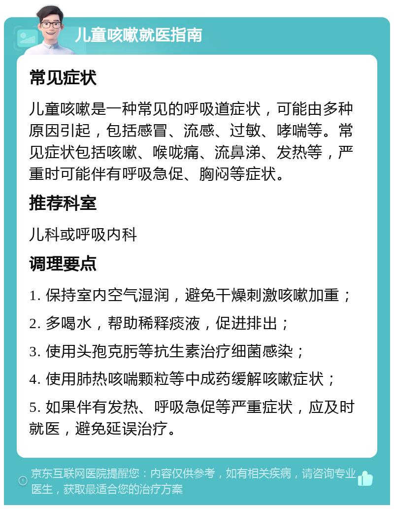 儿童咳嗽就医指南 常见症状 儿童咳嗽是一种常见的呼吸道症状，可能由多种原因引起，包括感冒、流感、过敏、哮喘等。常见症状包括咳嗽、喉咙痛、流鼻涕、发热等，严重时可能伴有呼吸急促、胸闷等症状。 推荐科室 儿科或呼吸内科 调理要点 1. 保持室内空气湿润，避免干燥刺激咳嗽加重； 2. 多喝水，帮助稀释痰液，促进排出； 3. 使用头孢克肟等抗生素治疗细菌感染； 4. 使用肺热咳喘颗粒等中成药缓解咳嗽症状； 5. 如果伴有发热、呼吸急促等严重症状，应及时就医，避免延误治疗。