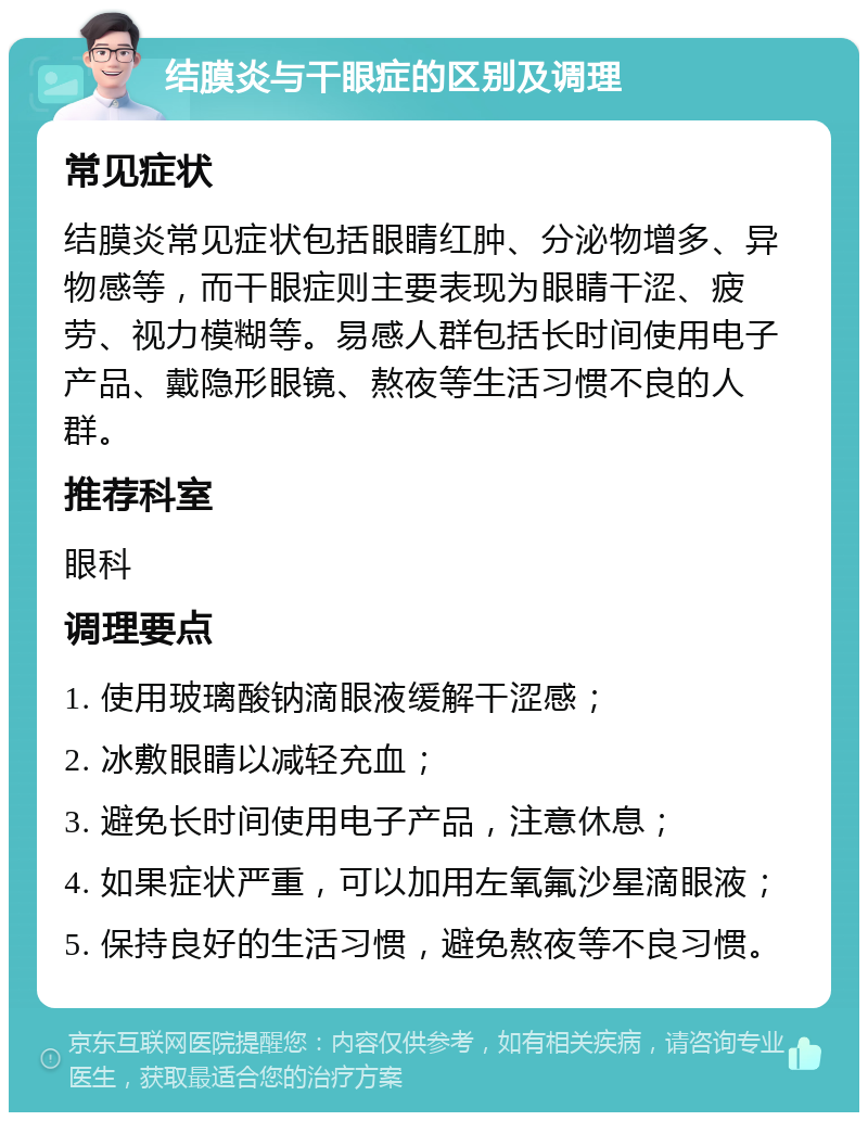 结膜炎与干眼症的区别及调理 常见症状 结膜炎常见症状包括眼睛红肿、分泌物增多、异物感等，而干眼症则主要表现为眼睛干涩、疲劳、视力模糊等。易感人群包括长时间使用电子产品、戴隐形眼镜、熬夜等生活习惯不良的人群。 推荐科室 眼科 调理要点 1. 使用玻璃酸钠滴眼液缓解干涩感； 2. 冰敷眼睛以减轻充血； 3. 避免长时间使用电子产品，注意休息； 4. 如果症状严重，可以加用左氧氟沙星滴眼液； 5. 保持良好的生活习惯，避免熬夜等不良习惯。