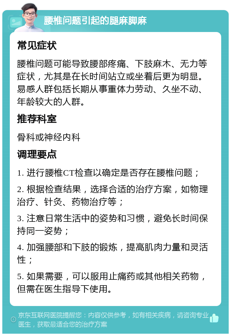 腰椎问题引起的腿麻脚麻 常见症状 腰椎问题可能导致腰部疼痛、下肢麻木、无力等症状，尤其是在长时间站立或坐着后更为明显。易感人群包括长期从事重体力劳动、久坐不动、年龄较大的人群。 推荐科室 骨科或神经内科 调理要点 1. 进行腰椎CT检查以确定是否存在腰椎问题； 2. 根据检查结果，选择合适的治疗方案，如物理治疗、针灸、药物治疗等； 3. 注意日常生活中的姿势和习惯，避免长时间保持同一姿势； 4. 加强腰部和下肢的锻炼，提高肌肉力量和灵活性； 5. 如果需要，可以服用止痛药或其他相关药物，但需在医生指导下使用。