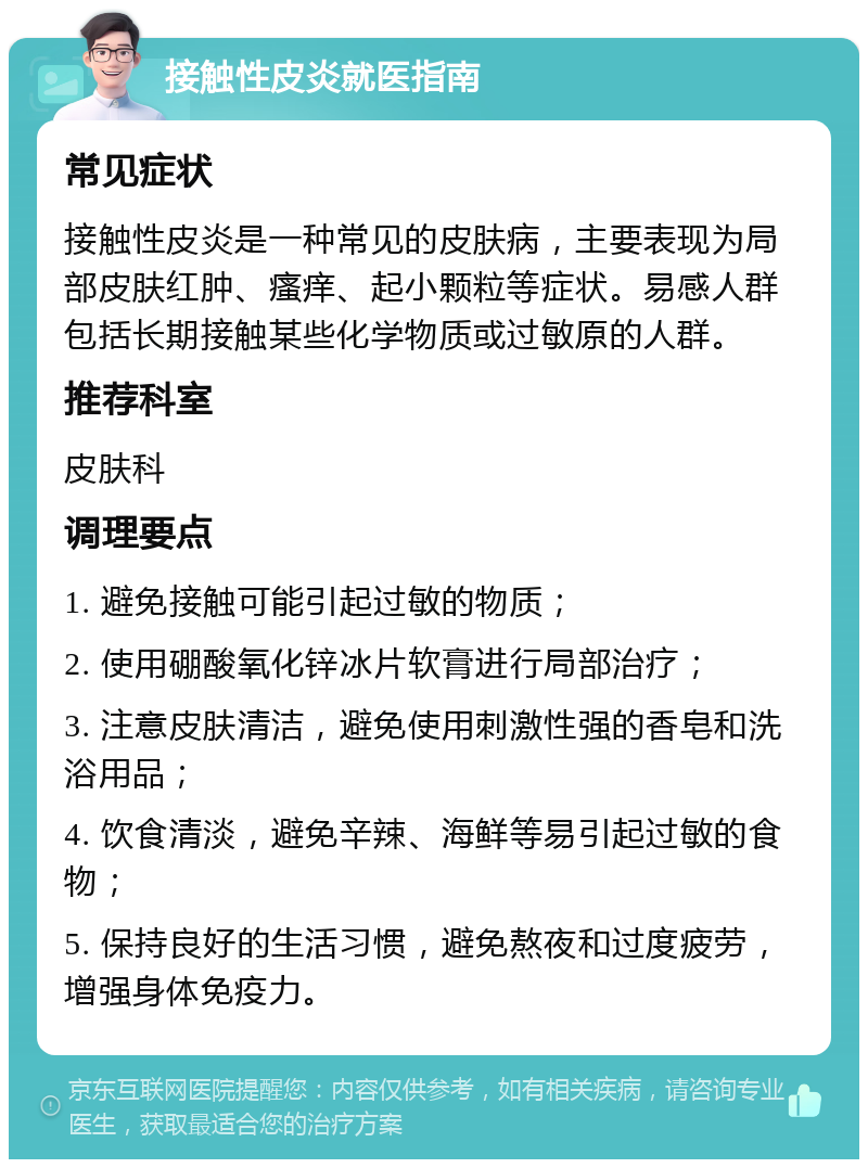 接触性皮炎就医指南 常见症状 接触性皮炎是一种常见的皮肤病，主要表现为局部皮肤红肿、瘙痒、起小颗粒等症状。易感人群包括长期接触某些化学物质或过敏原的人群。 推荐科室 皮肤科 调理要点 1. 避免接触可能引起过敏的物质； 2. 使用硼酸氧化锌冰片软膏进行局部治疗； 3. 注意皮肤清洁，避免使用刺激性强的香皂和洗浴用品； 4. 饮食清淡，避免辛辣、海鲜等易引起过敏的食物； 5. 保持良好的生活习惯，避免熬夜和过度疲劳，增强身体免疫力。