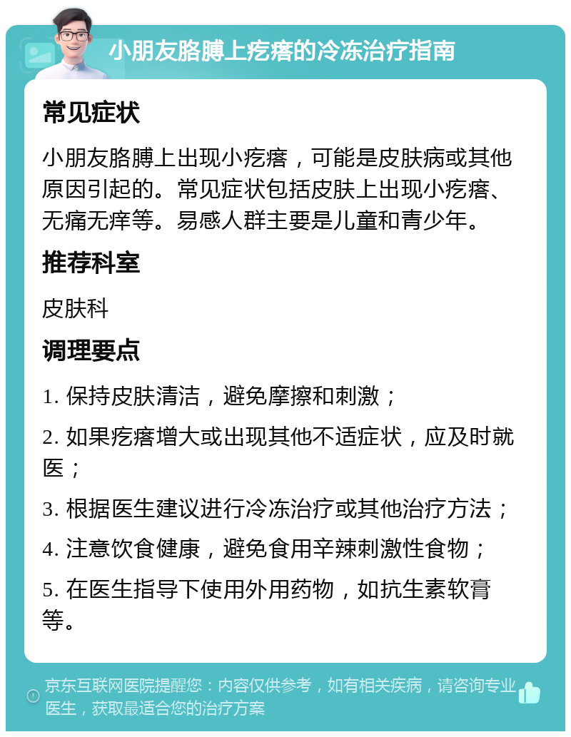 小朋友胳膊上疙瘩的冷冻治疗指南 常见症状 小朋友胳膊上出现小疙瘩，可能是皮肤病或其他原因引起的。常见症状包括皮肤上出现小疙瘩、无痛无痒等。易感人群主要是儿童和青少年。 推荐科室 皮肤科 调理要点 1. 保持皮肤清洁，避免摩擦和刺激； 2. 如果疙瘩增大或出现其他不适症状，应及时就医； 3. 根据医生建议进行冷冻治疗或其他治疗方法； 4. 注意饮食健康，避免食用辛辣刺激性食物； 5. 在医生指导下使用外用药物，如抗生素软膏等。