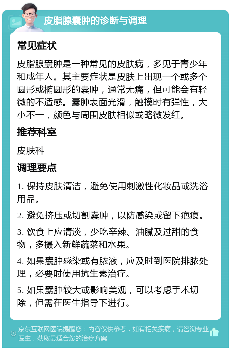 皮脂腺囊肿的诊断与调理 常见症状 皮脂腺囊肿是一种常见的皮肤病，多见于青少年和成年人。其主要症状是皮肤上出现一个或多个圆形或椭圆形的囊肿，通常无痛，但可能会有轻微的不适感。囊肿表面光滑，触摸时有弹性，大小不一，颜色与周围皮肤相似或略微发红。 推荐科室 皮肤科 调理要点 1. 保持皮肤清洁，避免使用刺激性化妆品或洗浴用品。 2. 避免挤压或切割囊肿，以防感染或留下疤痕。 3. 饮食上应清淡，少吃辛辣、油腻及过甜的食物，多摄入新鲜蔬菜和水果。 4. 如果囊肿感染或有脓液，应及时到医院排脓处理，必要时使用抗生素治疗。 5. 如果囊肿较大或影响美观，可以考虑手术切除，但需在医生指导下进行。