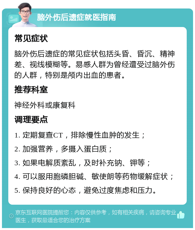 脑外伤后遗症就医指南 常见症状 脑外伤后遗症的常见症状包括头昏、昏沉、精神差、视线模糊等。易感人群为曾经遭受过脑外伤的人群，特别是颅内出血的患者。 推荐科室 神经外科或康复科 调理要点 1. 定期复查CT，排除慢性血肿的发生； 2. 加强营养，多摄入蛋白质； 3. 如果电解质紊乱，及时补充钠、钾等； 4. 可以服用胞磷胆碱、敏使朗等药物缓解症状； 5. 保持良好的心态，避免过度焦虑和压力。