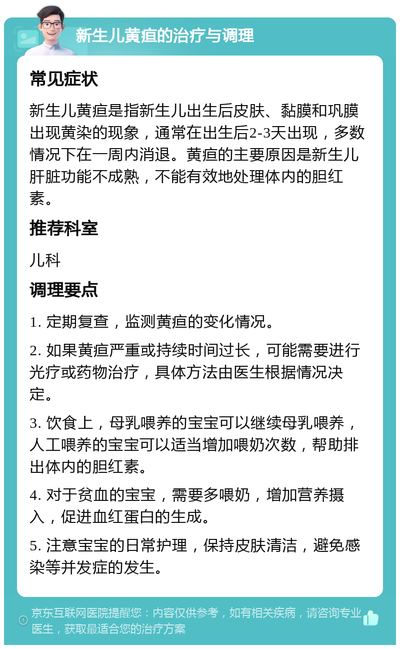 新生儿黄疸的治疗与调理 常见症状 新生儿黄疸是指新生儿出生后皮肤、黏膜和巩膜出现黄染的现象，通常在出生后2-3天出现，多数情况下在一周内消退。黄疸的主要原因是新生儿肝脏功能不成熟，不能有效地处理体内的胆红素。 推荐科室 儿科 调理要点 1. 定期复查，监测黄疸的变化情况。 2. 如果黄疸严重或持续时间过长，可能需要进行光疗或药物治疗，具体方法由医生根据情况决定。 3. 饮食上，母乳喂养的宝宝可以继续母乳喂养，人工喂养的宝宝可以适当增加喂奶次数，帮助排出体内的胆红素。 4. 对于贫血的宝宝，需要多喂奶，增加营养摄入，促进血红蛋白的生成。 5. 注意宝宝的日常护理，保持皮肤清洁，避免感染等并发症的发生。