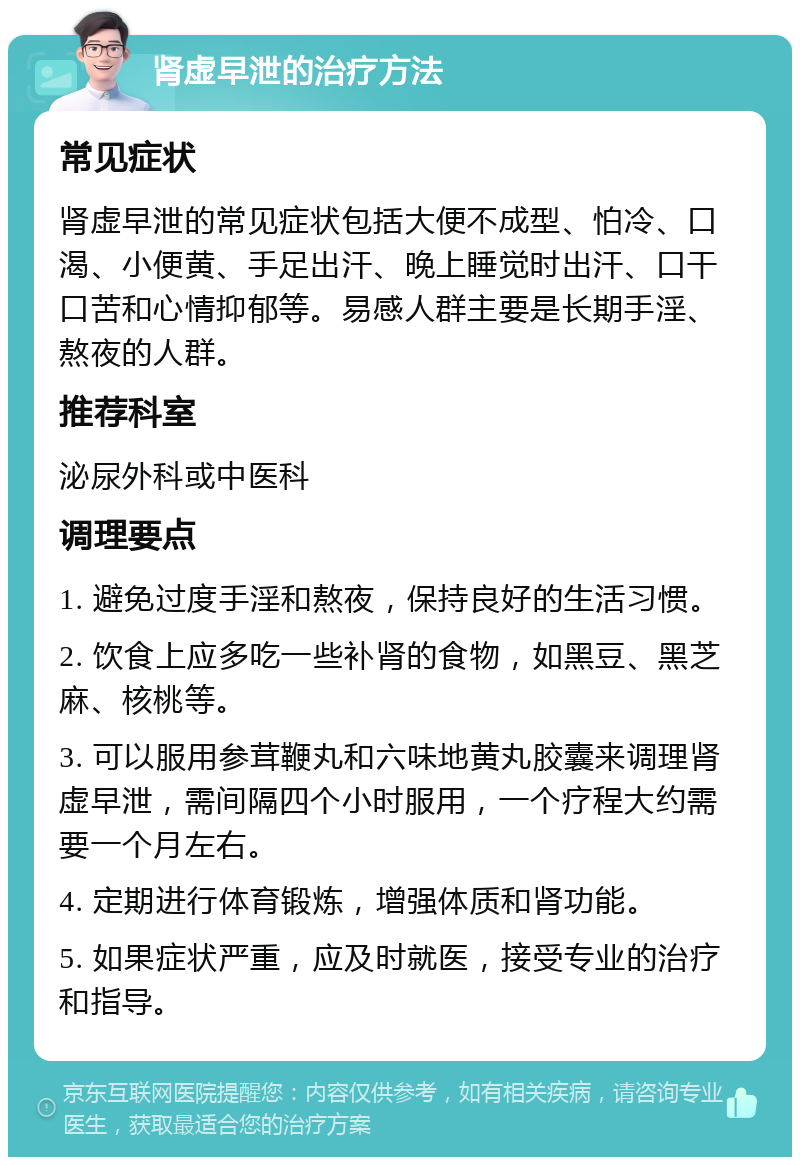 肾虚早泄的治疗方法 常见症状 肾虚早泄的常见症状包括大便不成型、怕冷、口渴、小便黄、手足出汗、晚上睡觉时出汗、口干口苦和心情抑郁等。易感人群主要是长期手淫、熬夜的人群。 推荐科室 泌尿外科或中医科 调理要点 1. 避免过度手淫和熬夜，保持良好的生活习惯。 2. 饮食上应多吃一些补肾的食物，如黑豆、黑芝麻、核桃等。 3. 可以服用参茸鞭丸和六味地黄丸胶囊来调理肾虚早泄，需间隔四个小时服用，一个疗程大约需要一个月左右。 4. 定期进行体育锻炼，增强体质和肾功能。 5. 如果症状严重，应及时就医，接受专业的治疗和指导。