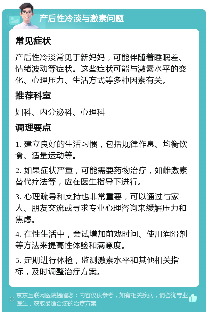 产后性冷淡与激素问题 常见症状 产后性冷淡常见于新妈妈，可能伴随着睡眠差、情绪波动等症状。这些症状可能与激素水平的变化、心理压力、生活方式等多种因素有关。 推荐科室 妇科、内分泌科、心理科 调理要点 1. 建立良好的生活习惯，包括规律作息、均衡饮食、适量运动等。 2. 如果症状严重，可能需要药物治疗，如雌激素替代疗法等，应在医生指导下进行。 3. 心理疏导和支持也非常重要，可以通过与家人、朋友交流或寻求专业心理咨询来缓解压力和焦虑。 4. 在性生活中，尝试增加前戏时间、使用润滑剂等方法来提高性体验和满意度。 5. 定期进行体检，监测激素水平和其他相关指标，及时调整治疗方案。