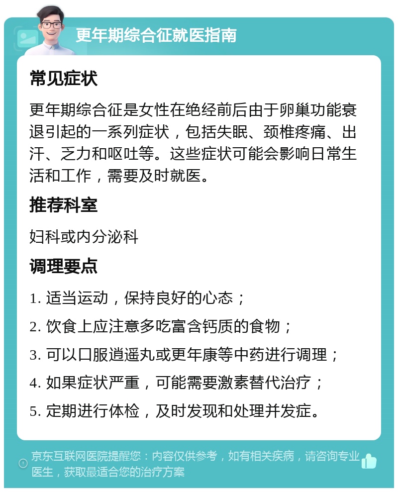 更年期综合征就医指南 常见症状 更年期综合征是女性在绝经前后由于卵巢功能衰退引起的一系列症状，包括失眠、颈椎疼痛、出汗、乏力和呕吐等。这些症状可能会影响日常生活和工作，需要及时就医。 推荐科室 妇科或内分泌科 调理要点 1. 适当运动，保持良好的心态； 2. 饮食上应注意多吃富含钙质的食物； 3. 可以口服逍遥丸或更年康等中药进行调理； 4. 如果症状严重，可能需要激素替代治疗； 5. 定期进行体检，及时发现和处理并发症。