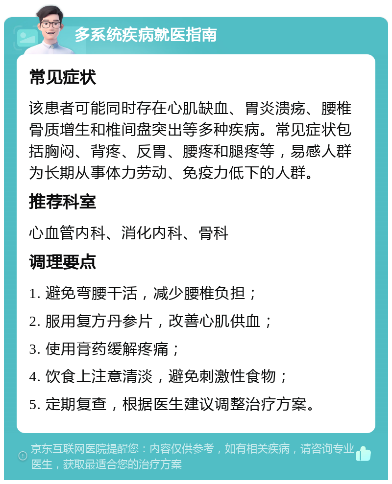 多系统疾病就医指南 常见症状 该患者可能同时存在心肌缺血、胃炎溃疡、腰椎骨质增生和椎间盘突出等多种疾病。常见症状包括胸闷、背疼、反胃、腰疼和腿疼等，易感人群为长期从事体力劳动、免疫力低下的人群。 推荐科室 心血管内科、消化内科、骨科 调理要点 1. 避免弯腰干活，减少腰椎负担； 2. 服用复方丹参片，改善心肌供血； 3. 使用膏药缓解疼痛； 4. 饮食上注意清淡，避免刺激性食物； 5. 定期复查，根据医生建议调整治疗方案。