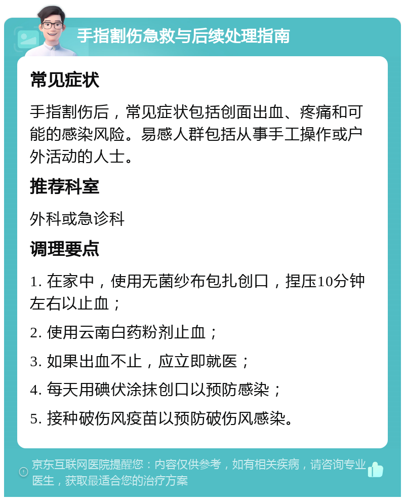 手指割伤急救与后续处理指南 常见症状 手指割伤后，常见症状包括创面出血、疼痛和可能的感染风险。易感人群包括从事手工操作或户外活动的人士。 推荐科室 外科或急诊科 调理要点 1. 在家中，使用无菌纱布包扎创口，捏压10分钟左右以止血； 2. 使用云南白药粉剂止血； 3. 如果出血不止，应立即就医； 4. 每天用碘伏涂抹创口以预防感染； 5. 接种破伤风疫苗以预防破伤风感染。