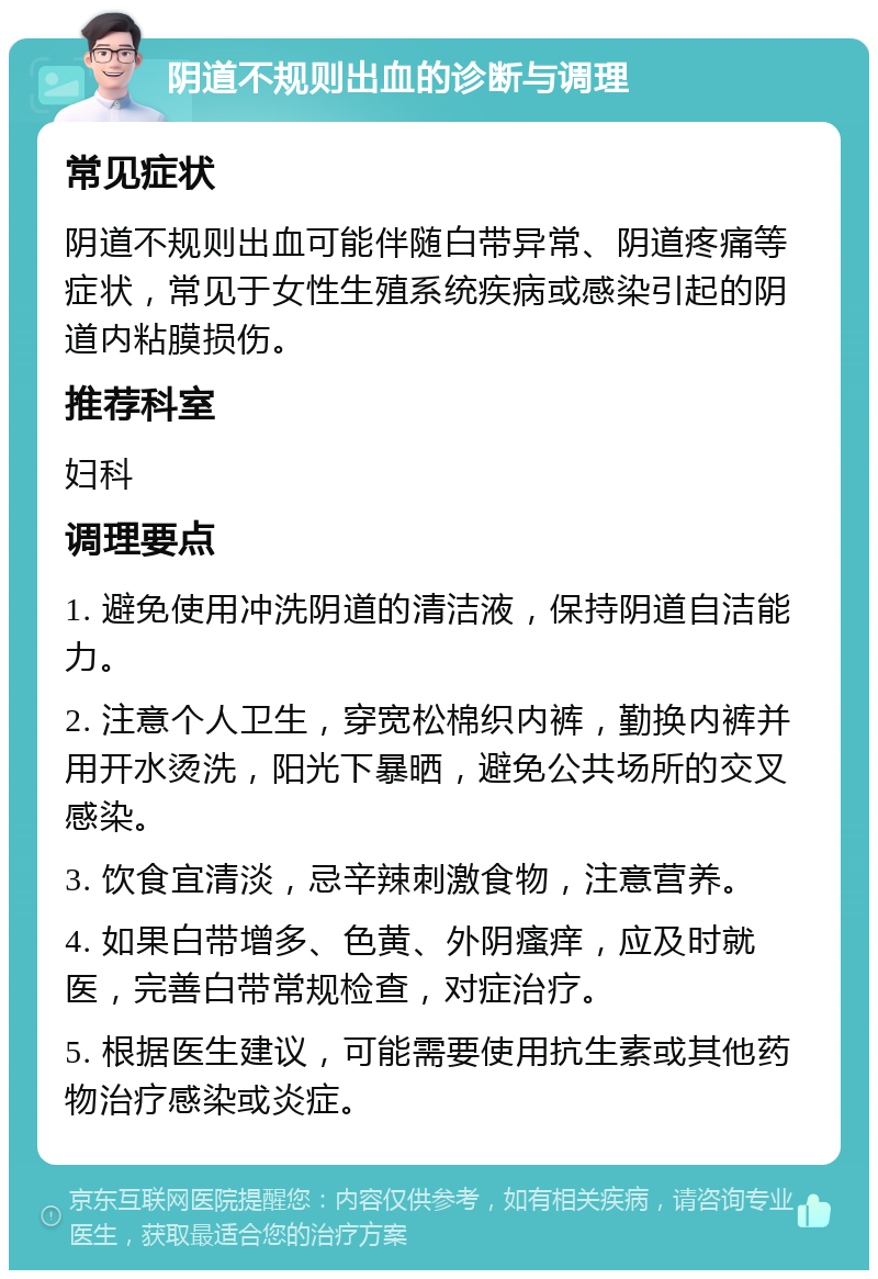 阴道不规则出血的诊断与调理 常见症状 阴道不规则出血可能伴随白带异常、阴道疼痛等症状，常见于女性生殖系统疾病或感染引起的阴道内粘膜损伤。 推荐科室 妇科 调理要点 1. 避免使用冲洗阴道的清洁液，保持阴道自洁能力。 2. 注意个人卫生，穿宽松棉织内裤，勤换内裤并用开水烫洗，阳光下暴晒，避免公共场所的交叉感染。 3. 饮食宜清淡，忌辛辣刺激食物，注意营养。 4. 如果白带增多、色黄、外阴瘙痒，应及时就医，完善白带常规检查，对症治疗。 5. 根据医生建议，可能需要使用抗生素或其他药物治疗感染或炎症。