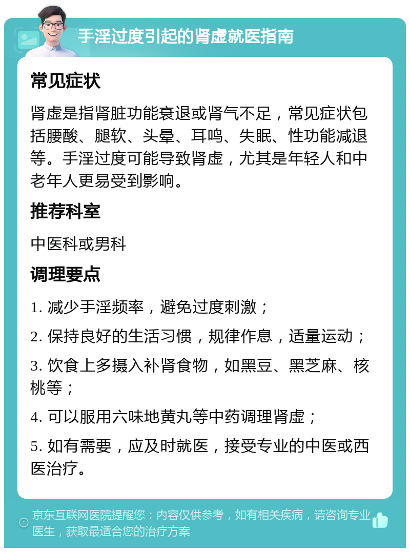 手淫过度引起的肾虚就医指南 常见症状 肾虚是指肾脏功能衰退或肾气不足，常见症状包括腰酸、腿软、头晕、耳鸣、失眠、性功能减退等。手淫过度可能导致肾虚，尤其是年轻人和中老年人更易受到影响。 推荐科室 中医科或男科 调理要点 1. 减少手淫频率，避免过度刺激； 2. 保持良好的生活习惯，规律作息，适量运动； 3. 饮食上多摄入补肾食物，如黑豆、黑芝麻、核桃等； 4. 可以服用六味地黄丸等中药调理肾虚； 5. 如有需要，应及时就医，接受专业的中医或西医治疗。