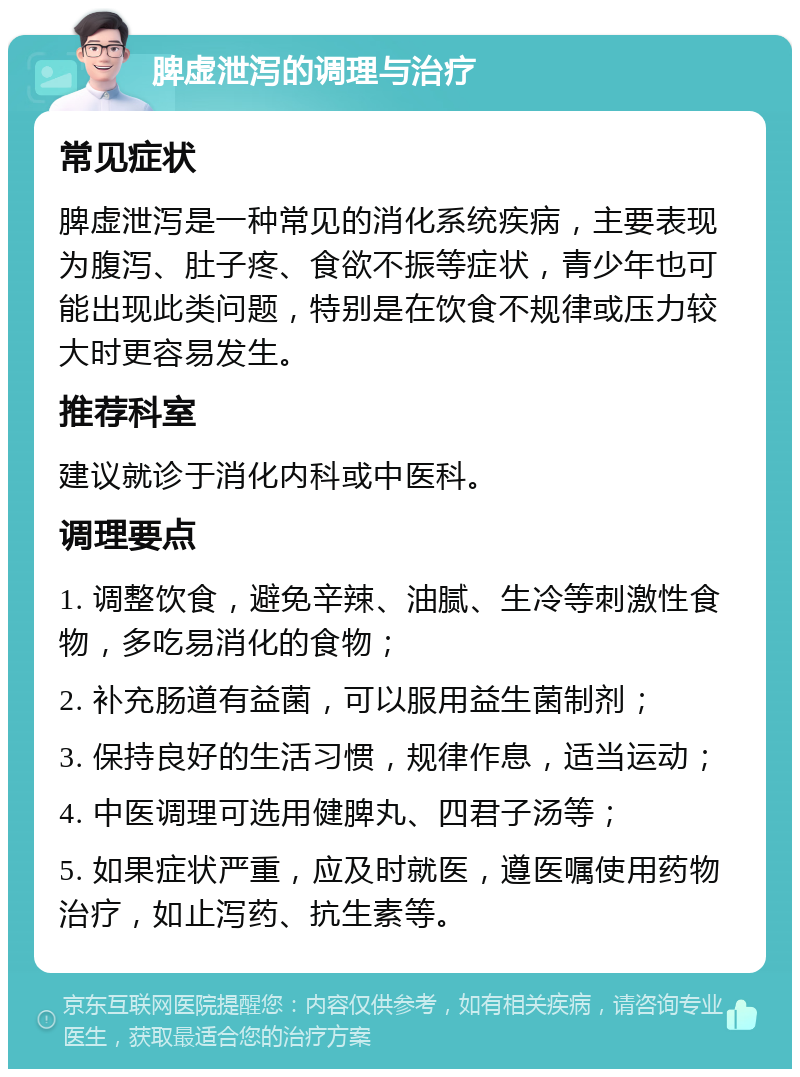 脾虚泄泻的调理与治疗 常见症状 脾虚泄泻是一种常见的消化系统疾病，主要表现为腹泻、肚子疼、食欲不振等症状，青少年也可能出现此类问题，特别是在饮食不规律或压力较大时更容易发生。 推荐科室 建议就诊于消化内科或中医科。 调理要点 1. 调整饮食，避免辛辣、油腻、生冷等刺激性食物，多吃易消化的食物； 2. 补充肠道有益菌，可以服用益生菌制剂； 3. 保持良好的生活习惯，规律作息，适当运动； 4. 中医调理可选用健脾丸、四君子汤等； 5. 如果症状严重，应及时就医，遵医嘱使用药物治疗，如止泻药、抗生素等。