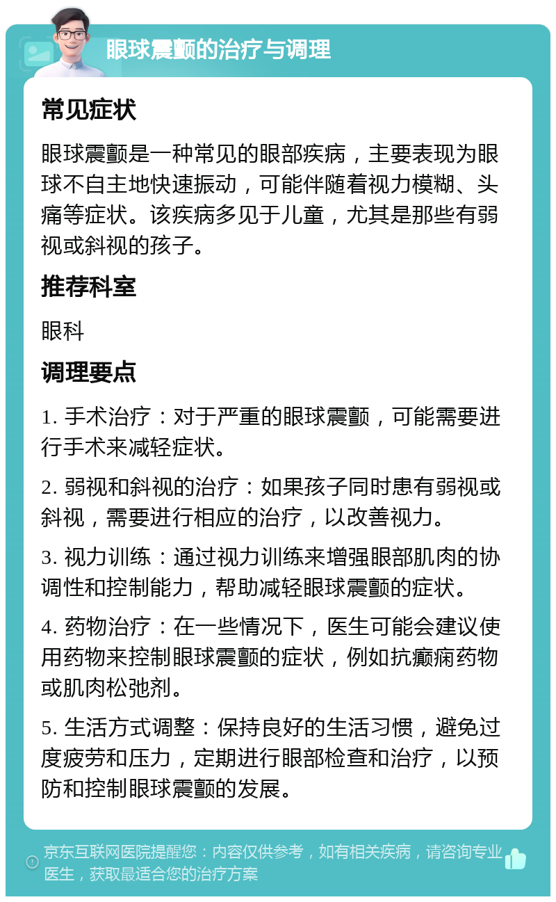 眼球震颤的治疗与调理 常见症状 眼球震颤是一种常见的眼部疾病，主要表现为眼球不自主地快速振动，可能伴随着视力模糊、头痛等症状。该疾病多见于儿童，尤其是那些有弱视或斜视的孩子。 推荐科室 眼科 调理要点 1. 手术治疗：对于严重的眼球震颤，可能需要进行手术来减轻症状。 2. 弱视和斜视的治疗：如果孩子同时患有弱视或斜视，需要进行相应的治疗，以改善视力。 3. 视力训练：通过视力训练来增强眼部肌肉的协调性和控制能力，帮助减轻眼球震颤的症状。 4. 药物治疗：在一些情况下，医生可能会建议使用药物来控制眼球震颤的症状，例如抗癫痫药物或肌肉松弛剂。 5. 生活方式调整：保持良好的生活习惯，避免过度疲劳和压力，定期进行眼部检查和治疗，以预防和控制眼球震颤的发展。