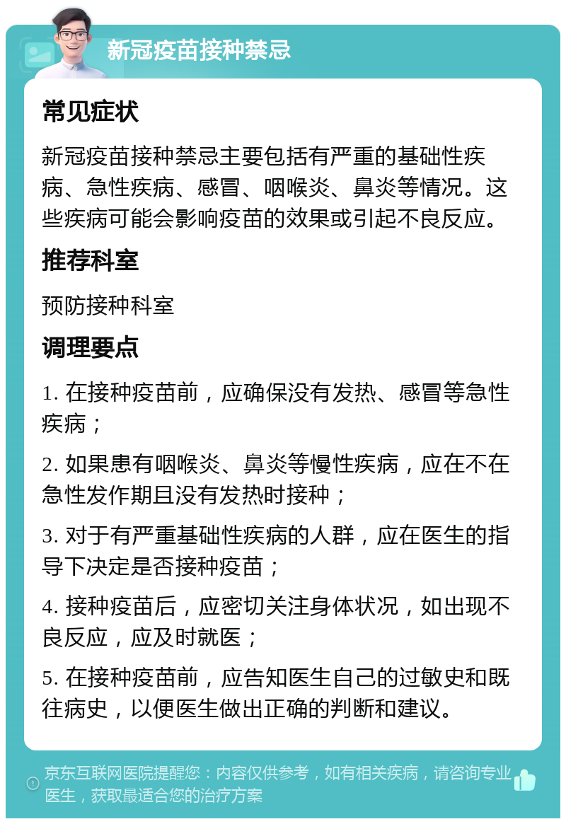 新冠疫苗接种禁忌 常见症状 新冠疫苗接种禁忌主要包括有严重的基础性疾病、急性疾病、感冒、咽喉炎、鼻炎等情况。这些疾病可能会影响疫苗的效果或引起不良反应。 推荐科室 预防接种科室 调理要点 1. 在接种疫苗前，应确保没有发热、感冒等急性疾病； 2. 如果患有咽喉炎、鼻炎等慢性疾病，应在不在急性发作期且没有发热时接种； 3. 对于有严重基础性疾病的人群，应在医生的指导下决定是否接种疫苗； 4. 接种疫苗后，应密切关注身体状况，如出现不良反应，应及时就医； 5. 在接种疫苗前，应告知医生自己的过敏史和既往病史，以便医生做出正确的判断和建议。