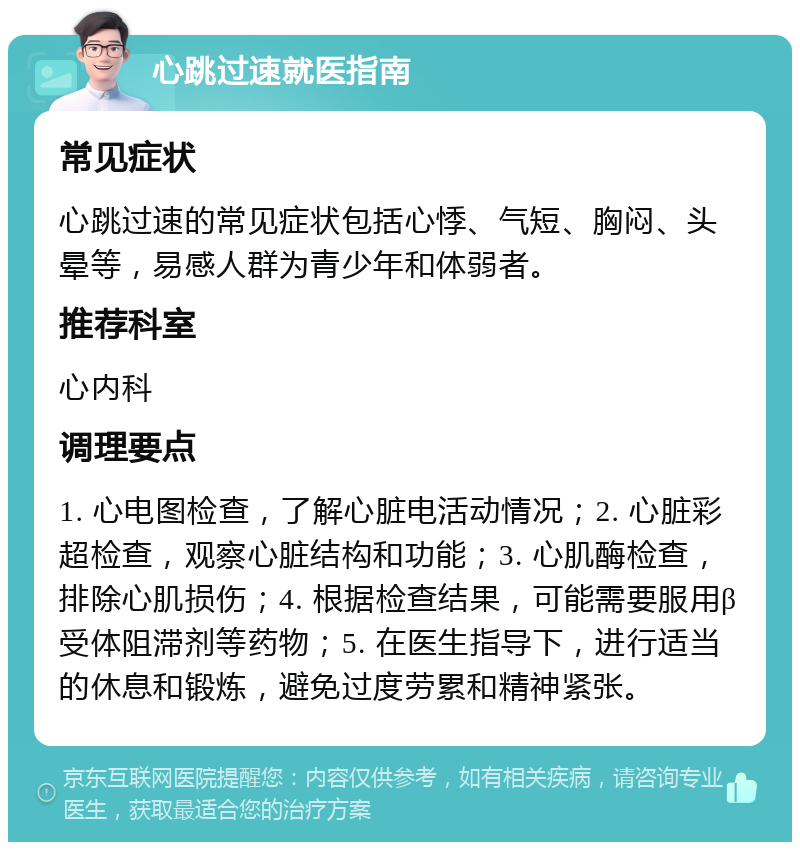 心跳过速就医指南 常见症状 心跳过速的常见症状包括心悸、气短、胸闷、头晕等，易感人群为青少年和体弱者。 推荐科室 心内科 调理要点 1. 心电图检查，了解心脏电活动情况；2. 心脏彩超检查，观察心脏结构和功能；3. 心肌酶检查，排除心肌损伤；4. 根据检查结果，可能需要服用β受体阻滞剂等药物；5. 在医生指导下，进行适当的休息和锻炼，避免过度劳累和精神紧张。