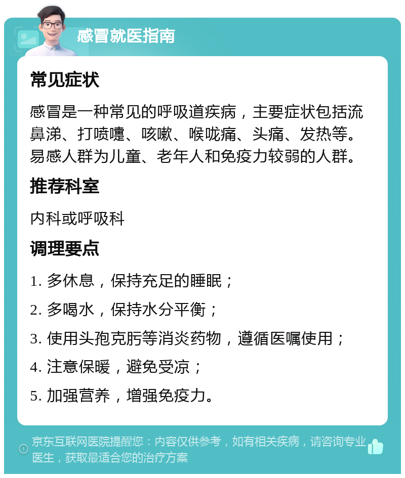 感冒就医指南 常见症状 感冒是一种常见的呼吸道疾病，主要症状包括流鼻涕、打喷嚏、咳嗽、喉咙痛、头痛、发热等。易感人群为儿童、老年人和免疫力较弱的人群。 推荐科室 内科或呼吸科 调理要点 1. 多休息，保持充足的睡眠； 2. 多喝水，保持水分平衡； 3. 使用头孢克肟等消炎药物，遵循医嘱使用； 4. 注意保暖，避免受凉； 5. 加强营养，增强免疫力。