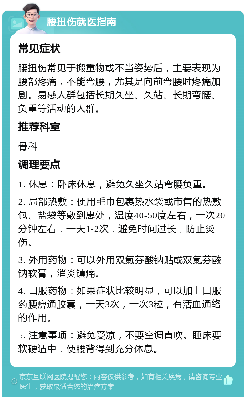 腰扭伤就医指南 常见症状 腰扭伤常见于搬重物或不当姿势后，主要表现为腰部疼痛，不能弯腰，尤其是向前弯腰时疼痛加剧。易感人群包括长期久坐、久站、长期弯腰、负重等活动的人群。 推荐科室 骨科 调理要点 1. 休息：卧床休息，避免久坐久站弯腰负重。 2. 局部热敷：使用毛巾包裹热水袋或市售的热敷包、盐袋等敷到患处，温度40-50度左右，一次20分钟左右，一天1-2次，避免时间过长，防止烫伤。 3. 外用药物：可以外用双氯芬酸钠贴或双氯芬酸钠软膏，消炎镇痛。 4. 口服药物：如果症状比较明显，可以加上口服药腰痹通胶囊，一天3次，一次3粒，有活血通络的作用。 5. 注意事项：避免受凉，不要空调直吹。睡床要软硬适中，使腰背得到充分休息。