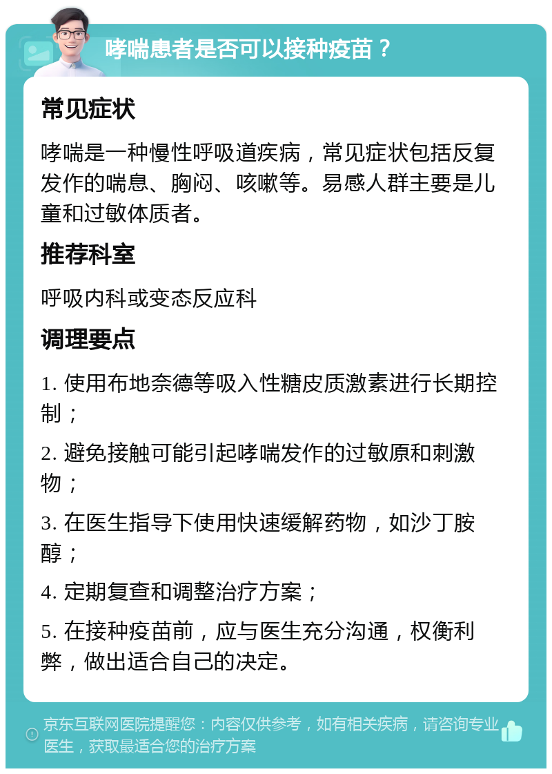 哮喘患者是否可以接种疫苗？ 常见症状 哮喘是一种慢性呼吸道疾病，常见症状包括反复发作的喘息、胸闷、咳嗽等。易感人群主要是儿童和过敏体质者。 推荐科室 呼吸内科或变态反应科 调理要点 1. 使用布地奈德等吸入性糖皮质激素进行长期控制； 2. 避免接触可能引起哮喘发作的过敏原和刺激物； 3. 在医生指导下使用快速缓解药物，如沙丁胺醇； 4. 定期复查和调整治疗方案； 5. 在接种疫苗前，应与医生充分沟通，权衡利弊，做出适合自己的决定。