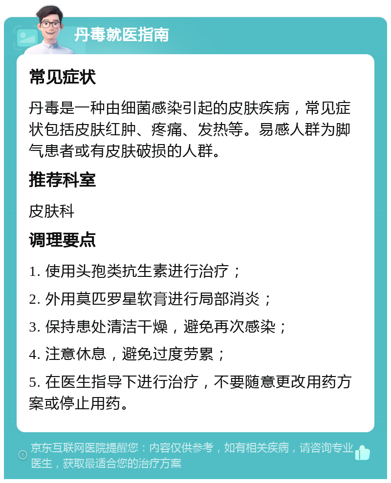 丹毒就医指南 常见症状 丹毒是一种由细菌感染引起的皮肤疾病，常见症状包括皮肤红肿、疼痛、发热等。易感人群为脚气患者或有皮肤破损的人群。 推荐科室 皮肤科 调理要点 1. 使用头孢类抗生素进行治疗； 2. 外用莫匹罗星软膏进行局部消炎； 3. 保持患处清洁干燥，避免再次感染； 4. 注意休息，避免过度劳累； 5. 在医生指导下进行治疗，不要随意更改用药方案或停止用药。