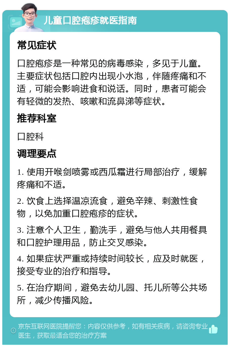 儿童口腔疱疹就医指南 常见症状 口腔疱疹是一种常见的病毒感染，多见于儿童。主要症状包括口腔内出现小水泡，伴随疼痛和不适，可能会影响进食和说话。同时，患者可能会有轻微的发热、咳嗽和流鼻涕等症状。 推荐科室 口腔科 调理要点 1. 使用开喉剑喷雾或西瓜霜进行局部治疗，缓解疼痛和不适。 2. 饮食上选择温凉流食，避免辛辣、刺激性食物，以免加重口腔疱疹的症状。 3. 注意个人卫生，勤洗手，避免与他人共用餐具和口腔护理用品，防止交叉感染。 4. 如果症状严重或持续时间较长，应及时就医，接受专业的治疗和指导。 5. 在治疗期间，避免去幼儿园、托儿所等公共场所，减少传播风险。