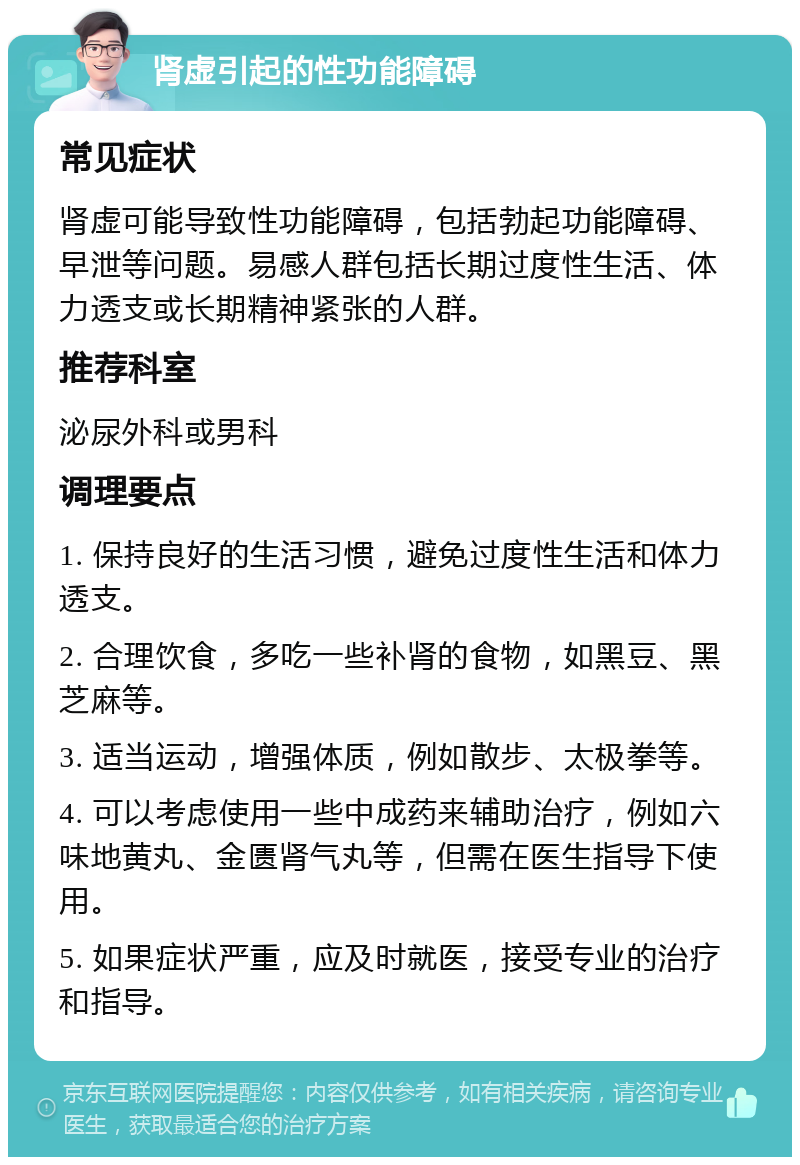 肾虚引起的性功能障碍 常见症状 肾虚可能导致性功能障碍，包括勃起功能障碍、早泄等问题。易感人群包括长期过度性生活、体力透支或长期精神紧张的人群。 推荐科室 泌尿外科或男科 调理要点 1. 保持良好的生活习惯，避免过度性生活和体力透支。 2. 合理饮食，多吃一些补肾的食物，如黑豆、黑芝麻等。 3. 适当运动，增强体质，例如散步、太极拳等。 4. 可以考虑使用一些中成药来辅助治疗，例如六味地黄丸、金匮肾气丸等，但需在医生指导下使用。 5. 如果症状严重，应及时就医，接受专业的治疗和指导。