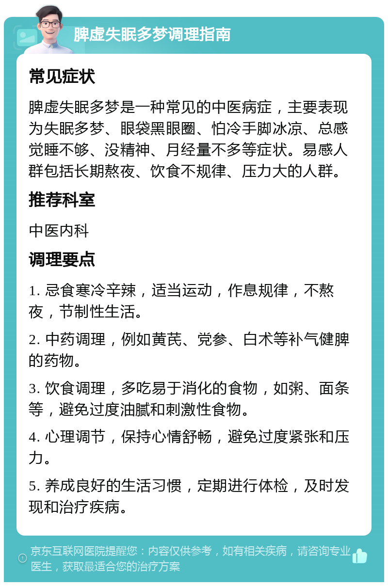 脾虚失眠多梦调理指南 常见症状 脾虚失眠多梦是一种常见的中医病症，主要表现为失眠多梦、眼袋黑眼圈、怕冷手脚冰凉、总感觉睡不够、没精神、月经量不多等症状。易感人群包括长期熬夜、饮食不规律、压力大的人群。 推荐科室 中医内科 调理要点 1. 忌食寒冷辛辣，适当运动，作息规律，不熬夜，节制性生活。 2. 中药调理，例如黄芪、党参、白术等补气健脾的药物。 3. 饮食调理，多吃易于消化的食物，如粥、面条等，避免过度油腻和刺激性食物。 4. 心理调节，保持心情舒畅，避免过度紧张和压力。 5. 养成良好的生活习惯，定期进行体检，及时发现和治疗疾病。