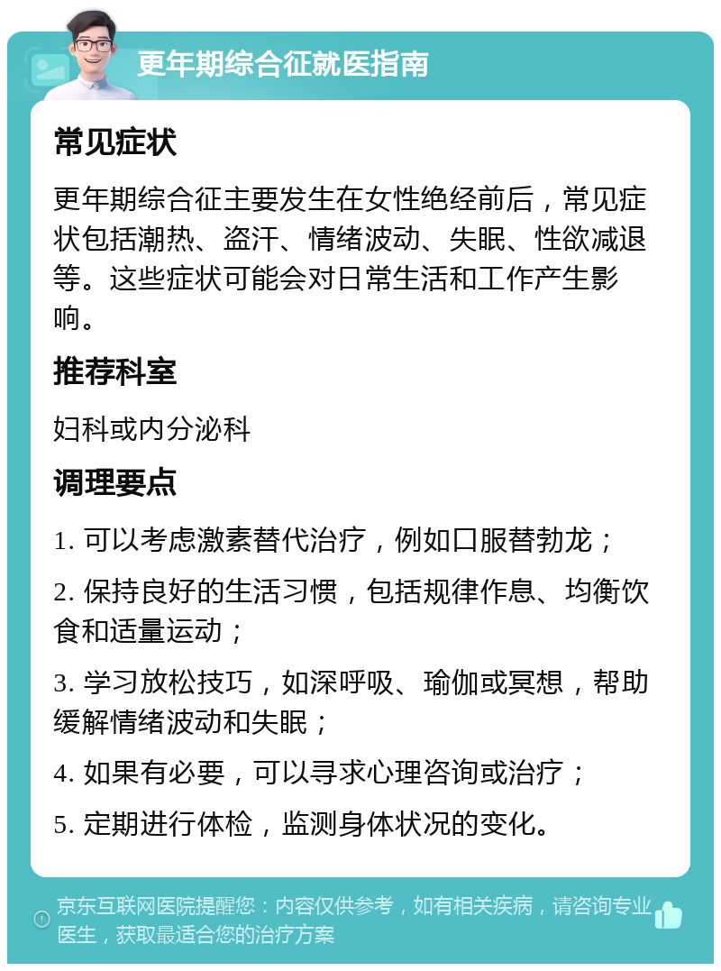 更年期综合征就医指南 常见症状 更年期综合征主要发生在女性绝经前后，常见症状包括潮热、盗汗、情绪波动、失眠、性欲减退等。这些症状可能会对日常生活和工作产生影响。 推荐科室 妇科或内分泌科 调理要点 1. 可以考虑激素替代治疗，例如口服替勃龙； 2. 保持良好的生活习惯，包括规律作息、均衡饮食和适量运动； 3. 学习放松技巧，如深呼吸、瑜伽或冥想，帮助缓解情绪波动和失眠； 4. 如果有必要，可以寻求心理咨询或治疗； 5. 定期进行体检，监测身体状况的变化。