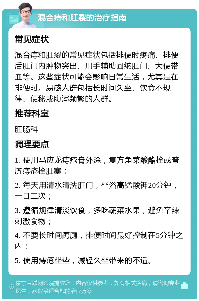 混合痔和肛裂的治疗指南 常见症状 混合痔和肛裂的常见症状包括排便时疼痛、排便后肛门内肿物突出、用手辅助回纳肛门、大便带血等。这些症状可能会影响日常生活，尤其是在排便时。易感人群包括长时间久坐、饮食不规律、便秘或腹泻频繁的人群。 推荐科室 肛肠科 调理要点 1. 使用马应龙痔疮膏外涂，复方角菜酸酯栓或普济痔疮栓肛塞； 2. 每天用清水清洗肛门，坐浴高锰酸钾20分钟，一日二次； 3. 遵循规律清淡饮食，多吃蔬菜水果，避免辛辣刺激食物； 4. 不要长时间蹲厕，排便时间最好控制在5分钟之内； 5. 使用痔疮坐垫，减轻久坐带来的不适。